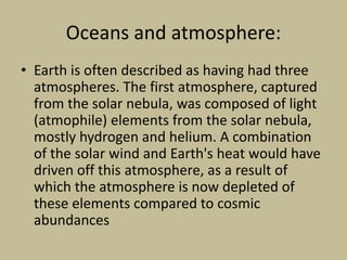Oceans and atmosphere:
• Earth is often described as having had three
atmospheres. The first atmosphere, captured
from the solar nebula, was composed of light
(atmophile) elements from the solar nebula,
mostly hydrogen and helium. A combination
of the solar wind and Earth's heat would have
driven off this atmosphere, as a result of
which the atmosphere is now depleted of
these elements compared to cosmic
abundances
 