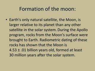 Formation of the moon:
• Earth's only natural satellite, the Moon, is
larger relative to its planet than any other
satellite in the solar system. During the Apollo
program, rocks from the Moon's surface were
brought to Earth. Radiometric dating of these
rocks has shown that the Moon is
4.53 ± .01 billion years old, formed at least
30 million years after the solar system.
 