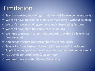 Limitation
Telerik is thriving technology. Limitation will be overcome gradually.
We can’t have 10 columns of data on main screen without scrolling
We can’t have expanding grouping and sub grouping features
We can’t have more then 1000 records or jobs
We need to program as per the standards provided by Telerik not
how we want
App needs internet connection to work continuously
Telerik Platform Business Edition: $224 per month .It includes
AppBuilder and push notification; which are our basic requirement
iOS Developer Certificate: $100 per year
We need devices with different OS version