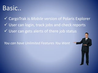 Basic..
CargoTrak is Mobile version of Polaris Explorer
User can login, track jobs and check reports
User can gets alerts of there job status
You can have Unlimited Features You Want