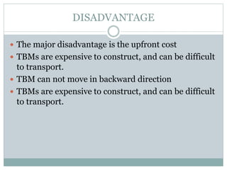 DISADVANTAGE
 The major disadvantage is the upfront cost
 TBMs are expensive to construct, and can be difficult
to transport.
 TBM can not move in backward direction
 TBMs are expensive to construct, and can be difficult
to transport.
 
