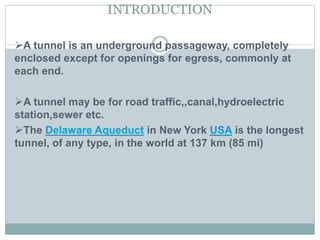 INTRODUCTION
A tunnel is an underground passageway, completely
enclosed except for openings for egress, commonly at
each end.
A tunnel may be for road traffic,,canal,hydroelectric
station,sewer etc.
The Delaware Aqueduct in New York USA is the longest
tunnel, of any type, in the world at 137 km (85 mi)
 