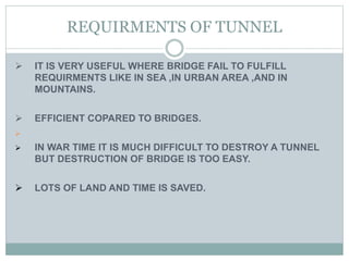 REQUIRMENTS OF TUNNEL
 IT IS VERY USEFUL WHERE BRIDGE FAIL TO FULFILL
REQUIRMENTS LIKE IN SEA ,IN URBAN AREA ,AND IN
MOUNTAINS.
 EFFICIENT COPARED TO BRIDGES.

 IN WAR TIME IT IS MUCH DIFFICULT TO DESTROY A TUNNEL
BUT DESTRUCTION OF BRIDGE IS TOO EASY.
 LOTS OF LAND AND TIME IS SAVED.
 
