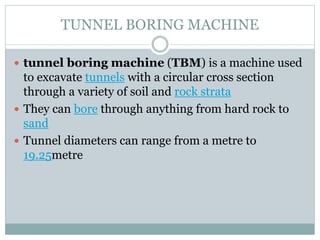 TUNNEL BORING MACHINE
 tunnel boring machine (TBM) is a machine used
to excavate tunnels with a circular cross section
through a variety of soil and rock strata
 They can bore through anything from hard rock to
sand
 Tunnel diameters can range from a metre to
19.25metre
 