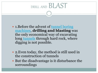 DRILL AND BLAST
 1.Before the advent of tunnel boring
machines, drilling and blasting was
the only economical way of excavating
long tunnels through hard rock, where
digging is not possible.
 2.Even today, the method is still used in
the construction of tunnels
 But the disadvantage is it disturbance the
sorroundings
 