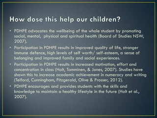 • PDHPE advocates the wellbeing of the whole student by promoting
social, mental, physical and spiritual health (Board of Studies NSW,
2007).
• Participation in PDHPE results in improved quality of life, stronger
immune defence, high levels of self worth/ self-esteem, a sense of
belonging and improved family and social experiences.
• Participation in PDHPE results in increased motivation, effort and
concentration in class (Holt, Tamminen, & Jones, 2007). Studies have
shown this to increase academic achievement in numeracy and writing
(Telford, Cunningham, Fitzgerald, Olive & Prosser, 2012).
• PDHPE encourages and provides students with the skills and
knowledge to maintain a healthy lifestyle in the future (Holt et al.,
2007).
 