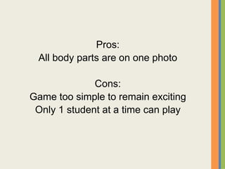 Pros:
All body parts are on one photo
Cons:
Game too simple to remain exciting
Only 1 student at a time can play
 