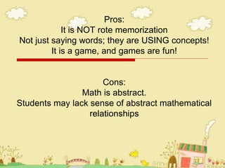 Pros:
It is NOT rote memorization
Not just saying words; they are USING concepts!
It is a game, and games are fun!
Cons:
Math is abstract.
Students may lack sense of abstract mathematical
relationships
 