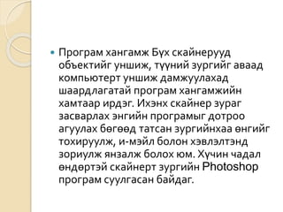  Програм хангамж Бүх скайнерууд
объектийг уншиж, түүний зургийг аваад
компьютерт уншиж дамжуулахад
шаардлагатай програм хангамжийн
хамтаар ирдэг. Ихэнх скайнер зураг
засварлах энгийн програмыг дотроо
агуулах бөгөөд татсан зургийнхаа өнгийг
тохируулж, и-мэйл болон хэвлэлтэнд
зориулж янзалж болох юм. Хүчин чадал
өндөртэй скайнерт зургийн Photoshop
програм суулгасан байдаг.
 