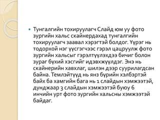  Тунгалгийн тохируулагч Слайд юм уу фото
зургийн хальс скайнердахад тунгалгийн
тохируулагч заавал хэрэгтэй болдог. Үүрэг нь
тодорхой нэг үүсгэгчээс гэрэл цацруулж фото
зургийн хальсыг гэрэлтүүлэхдээ бичиг болон
зураг бүхий хэсгийг идэвхжүүлдэг. Энэ нь
скайнерийн хавхлаг, шилэн дээр суурилагдсан
байна.Темлэйтүүд нь янз бүрийн хэлбэртэй
байх ба хамгийн бага нь 1 слайдын хэмжээтэй,
дунджаар 3 слайдын хэмжээтэй буюу 6
инчийн урт фото зургийн хальсны хэмжээтэй
байдаг.
 