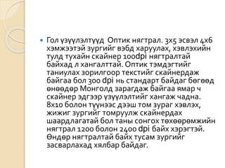  Гол үзүүлэлтүүд Оптик нягтрал. 3х5 эсвэл 4х6
хэмжээтэй зургийг вэбд харуулах, хэвлэхийн
тулд тухайн скайнер 100dpi нягтралтай
байхад л хангалттай. Оптик тэмдэгтийг
таниулах зорилгоор текстийг скайнердаж
байгаа бол 300 dpi нь стандарт байдаг бөгөөд
өнөөдөр Монголд зарагдаж байгаа ямар ч
скайнер эдгээр үзүүлэлтийг хангаж чадна.
8х10 болон түүнээс дээш том зураг хэвлэх,
жижиг зургийг томруулж скайнердах
шаардлагатай бол таны сонгох төхөөрөмжийн
нягтрал 1200 болон 2400 dpi байх хэрэгтэй.
Өндөр нягтралтай байх тусам зургийг
засварлахад хялбар байдаг.
 