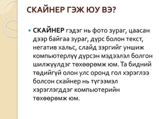 СКАЙНЕР ГЭЖ ЮУ ВЭ?
 СКАЙНЕР гэдэг нь фото зураг, цаасан
дээр байгаа зураг, дүрс болон текст,
негатив хальс, слайд зэргийг уншиж
компьютерлүү дүрсэн мэдээлэл болгон
шилжүүлдэг төхөөрөмж юм.Та бидний
төдийгүй олон улс оронд гол хэрэглээ
болсон скайнер нь түгээмэл
хэрэглэгддэг компьютерийн
төхөөрөмж юм.
 