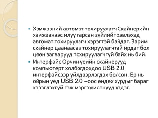  Хэмжээний автомат тохируулагч Скайнерийн
хэмжээнээс илүү гарсан зүйлийг хэвлэхэд
автомат тохируулагч хэрэгтэй байдаг. Зарим
скайнер цаанаасаа тохируулагчтай ирдэг бол
цөөн загварууд тохируулагчгүй байх нь бий.
 Интерфэйс Орчин үеийн скайнерууд
компьютерт холбогдохдоо USB 2.0
интерфэйсээр үйлдвэрлэгдэх болсон. Ер нь
ойрын үед USB 2.0 –оос өндөх хурдыг бараг
хэрэглэхгүй гэж мэргэжилтнүүд үздэг.
 