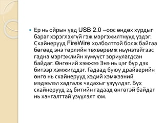  Ер нь ойрын үед USB 2.0 –оос өндөх хурдыг
бараг хэрэглэхгүй гэж мэргэжилтнүүд үздэг.
Скайнерууд FireWire холболттой болж байгаа
бөгөөд энэ төрлийн төхөөрөмж ньүнэтэйгээс
гадна мэргэжлийн хүмүүст зориулагдсан
байдаг. Өнгөний хэмжээ Энэ нь цэг бүр дэх
битээр хэмжигддэг. Гадаад буюу драйверийн
өнгө нь скайнерууд хэдий хэмжээний
мэдээлэл хадгалж чадахыг үзүүлдэг. Бүх
скайнерууд 24 битийн гадаад өнгөтэй байдаг
нь хангалттай үзүүлэлт юм.
 