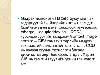  Мэдрэх технологи Flatbed буюу хавтгай
гадаргуутай скайнерийг ингэж нэрлэдэг.
Скайнерүүд нь цэнэг хосолсон төхөөрөмж
/charge – coupleddevice – CCD/,
хүрэлцэх зургийн мэдрэмж/contact image
sensor – CIS/ хэмээх 2 төрлийн мэдрэх
технологийн аль нэгийг хэрэглэдэг. CCD
нь нэлээн хуучин технологи бөгөөд
дижитал камерт бас хэрэглэгддэг. Харин
CIS нь хамгийн сүүлийн үеийн технологи
юм.
 