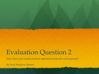 Evaluation Question 2
How does your media product represent particular social groups?
By Syed Murtaza Ahmed
 