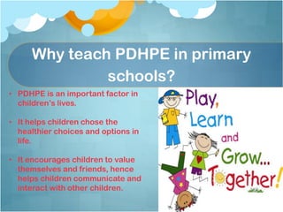 Why teach PDHPE in primary
schools?
• PDHPE is an important factor in
children’s lives.
• It helps children chose the
healthier choices and options in
life.
• It encourages children to value
themselves and friends, hence
helps children communicate and
interact with other children.
 