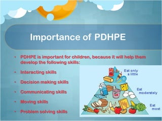 Importance of PDHPE
• PDHPE is important for children, because it will help them
develop the following skills:
• Interacting skills
• Decision making skills
• Communicating skills
• Moving skills
• Problem solving skills
 