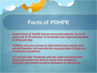 Facts of PDHPE
• Department of Health issued recommendations for 5-12
years old of 60 minutes of moderate and vigorous physical
activity per day.
• Children are more prone to heat stress than adults and
should therefor not exercise for long periods of time and
in extreme conditions.
• It is proven that “students who are well-nourished and
physically active are able to reach their academic
potential and exhibit positive behaviors in classroom.
 