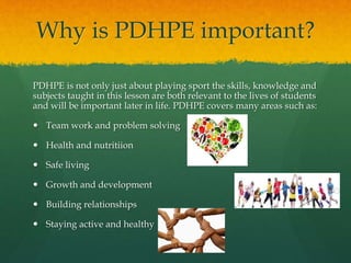 Why is PDHPE important?
PDHPE is not only just about playing sport the skills, knowledge and
subjects taught in this lesson are both relevant to the lives of students
and will be important later in life. PDHPE covers many areas such as:
 Team work and problem solving
 Health and nutritiion
 Safe living
 Growth and development
 Building relationships
 Staying active and healthy
 