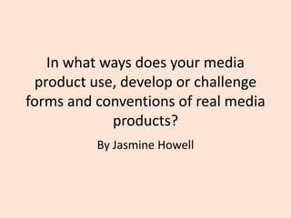 In what ways does your media
product use, develop or challenge
forms and conventions of real media
products?
By Jasmine Howell
 