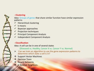 - Clustering
Idea: Groups of genes that share similar function have similar expression
patterns
 Hierarchical clustering
 k-means
 Bayesian approaches
 Projection techniques
 Principal Component Analysis
 Independent Component Analysis
- Classification
Idea: A cell can be in one of several states
(Diseased vs. Healthy, Cancer X vs. Cancer Y vs. Normal)
 Can we train an algorithm to use the gene expression patterns to
determine which state a cell is in?
 Support Vector Machines
 Decision Trees
 Neural Networks
 K-Nearest Neighbors
 