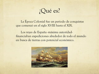 ¿Qué es?
La Época Colonial fue un periodo de conquistas
que comenzó en el siglo XVIII hasta el XIX.
Los reyes de España -máxima autoridad-
financiaban expediciones alrededor de todo el mundo
en busca de tierras con potencial económico.