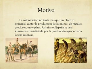Motivo
La colonización no tenía más que un objetivo
principal: captar la producción de las minas de metales
preciosos, oro y plata. Asimismo, España se veía
sumamente beneficiada por la producción agropecuaria
de sus colonias.