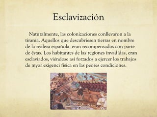 Esclavización
Naturalmente, las colonizaciones conllevaron a la
tiranía. Aquellos que descubriesen tierras en nombre
de la realeza española, eran recompensados con parte
de éstas. Los habitantes de las regiones invadidas, eran
esclaviados, viéndose así forzados a ejercer los trabajos
de myor exigenci fisica en las peores condiciones.