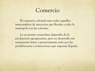 Comercio
El comercio colonial eran todos aquellos
intercambios de mercacías que llevaba a cabo la
metrópoli con las colonias.
La economía venezolana dependía de la
producción agropecuaria, pero su desarrollo era
sumamente lento y prácticamente nulo por las
prohibiciones y restricciones que imponía España.