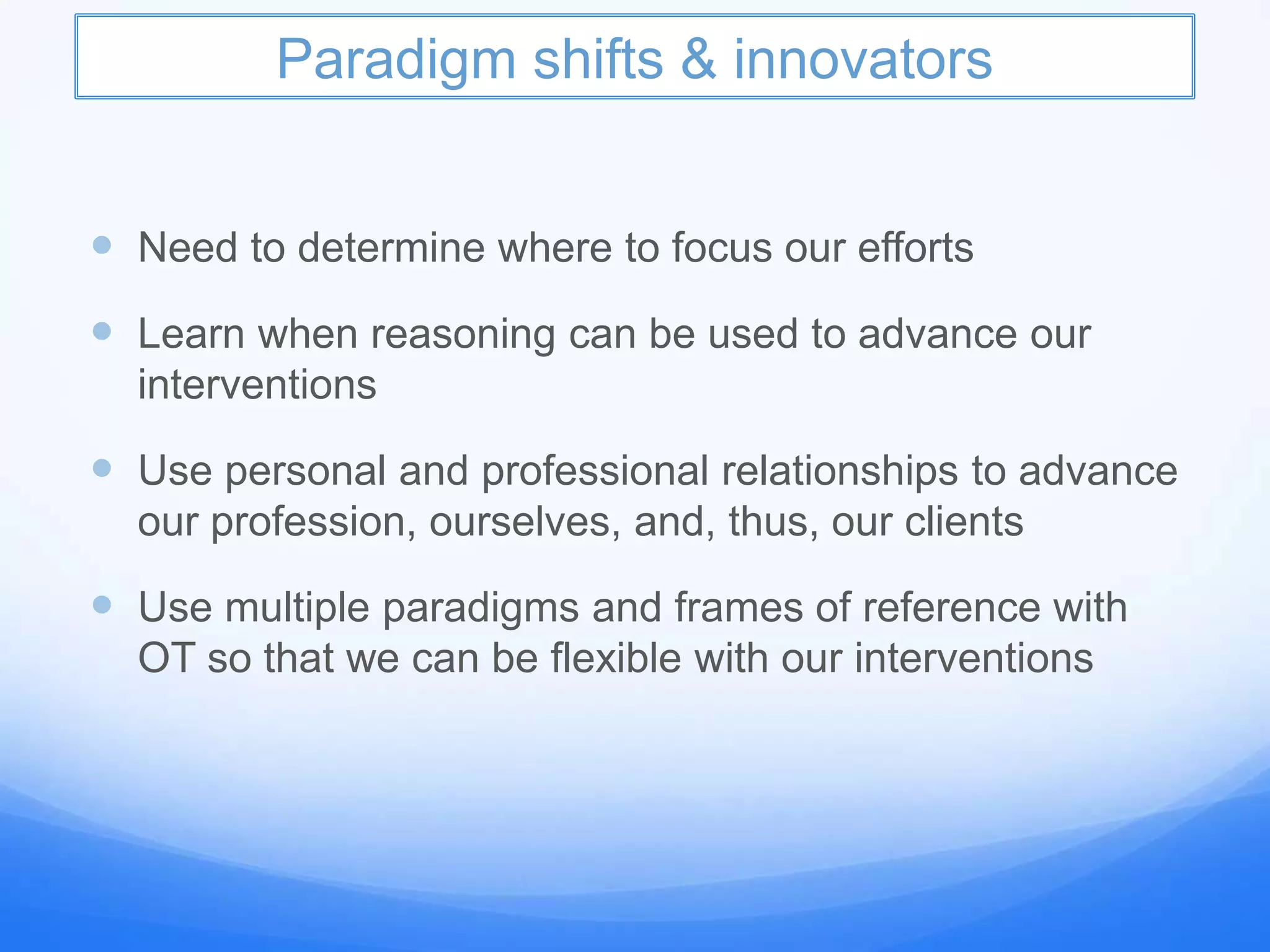 Paradigm shifts & innovators
 Need to determine where to focus our efforts
 Learn when reasoning can be used to advance our
interventions
 Use personal and professional relationships to advance
our profession, ourselves, and, thus, our clients
 Use multiple paradigms and frames of reference with
OT so that we can be flexible with our interventions
 