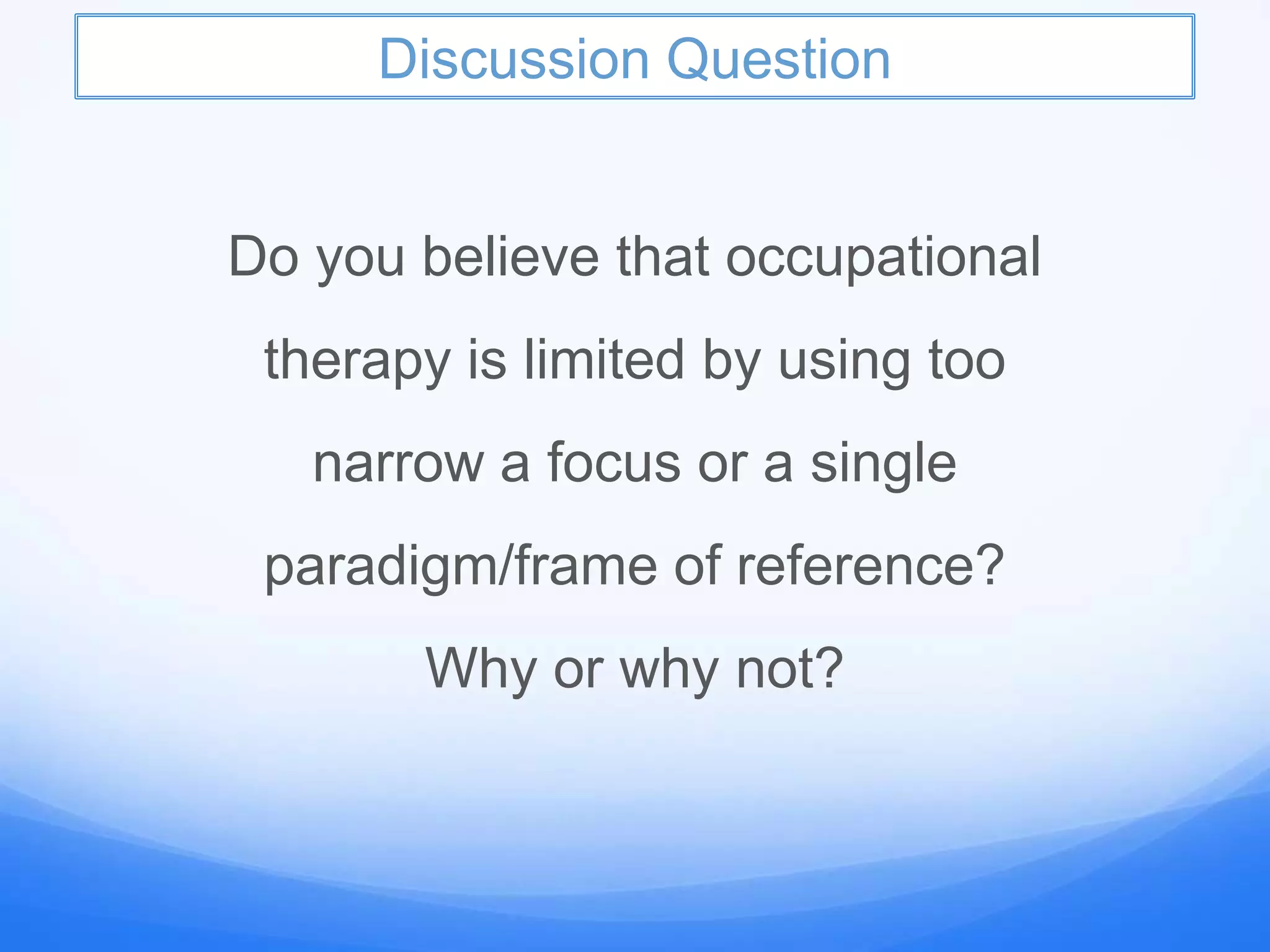 Discussion Question
Do you believe that occupational
therapy is limited by using too
narrow a focus or a single
paradigm/frame of reference?
Why or why not?
 