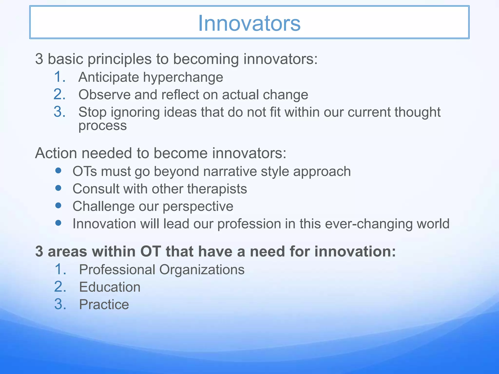 Innovators
3 basic principles to becoming innovators:
1. Anticipate hyperchange
2. Observe and reflect on actual change
3. Stop ignoring ideas that do not fit within our current thought
process
Action needed to become innovators:
 OTs must go beyond narrative style approach
 Consult with other therapists
 Challenge our perspective
 Innovation will lead our profession in this ever-changing world
3 areas within OT that have a need for innovation:
1. Professional Organizations
2. Education
3. Practice
 