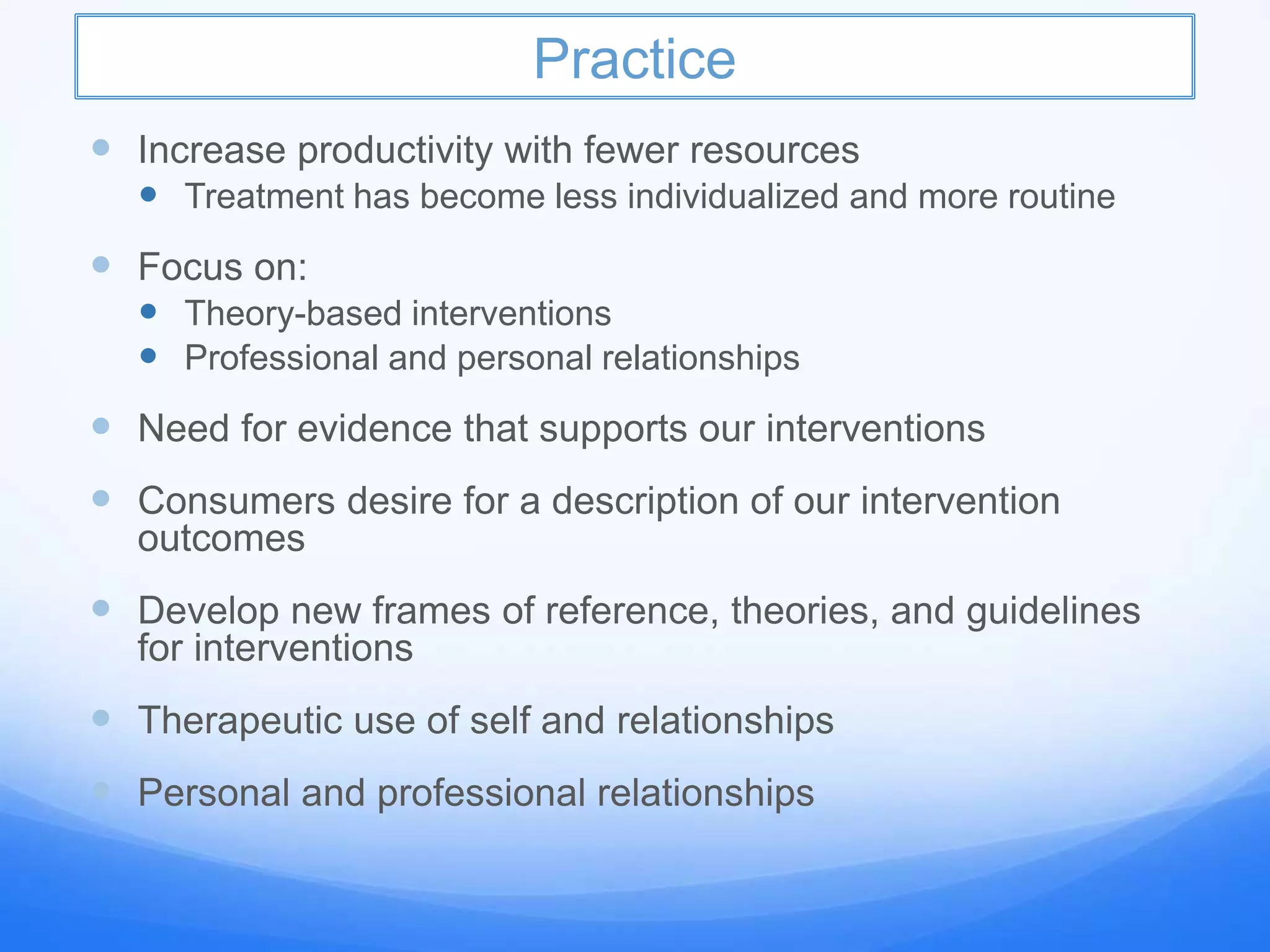 Practice
 Increase productivity with fewer resources
 Treatment has become less individualized and more routine
 Focus on:
 Theory-based interventions
 Professional and personal relationships
 Need for evidence that supports our interventions
 Consumers desire for a description of our intervention
outcomes
 Develop new frames of reference, theories, and guidelines
for interventions
 Therapeutic use of self and relationships
 Personal and professional relationships
 