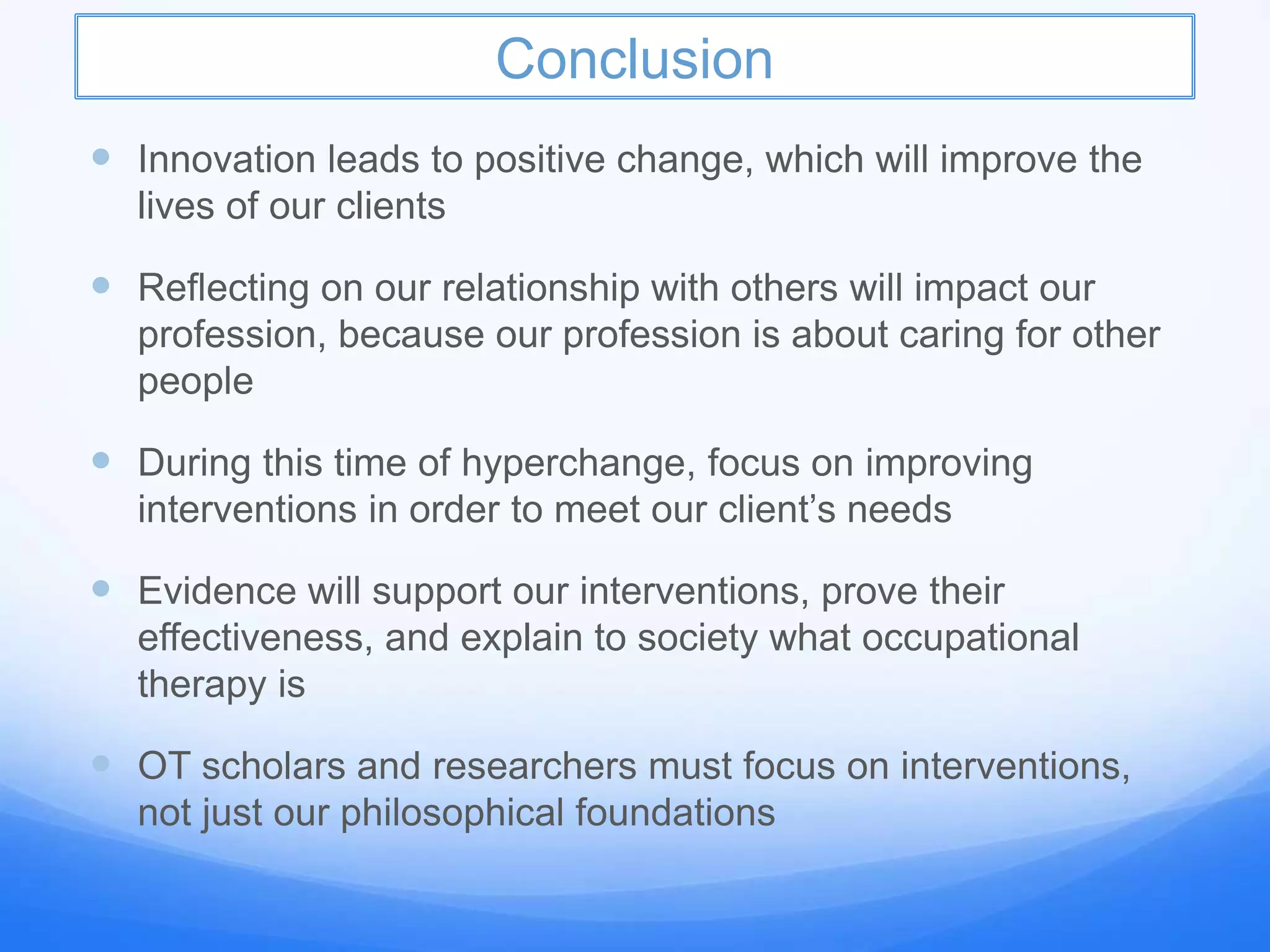 Conclusion
 Innovation leads to positive change, which will improve the
lives of our clients
 Reflecting on our relationship with others will impact our
profession, because our profession is about caring for other
people
 During this time of hyperchange, focus on improving
interventions in order to meet our client’s needs
 Evidence will support our interventions, prove their
effectiveness, and explain to society what occupational
therapy is
 OT scholars and researchers must focus on interventions,
not just our philosophical foundations
 