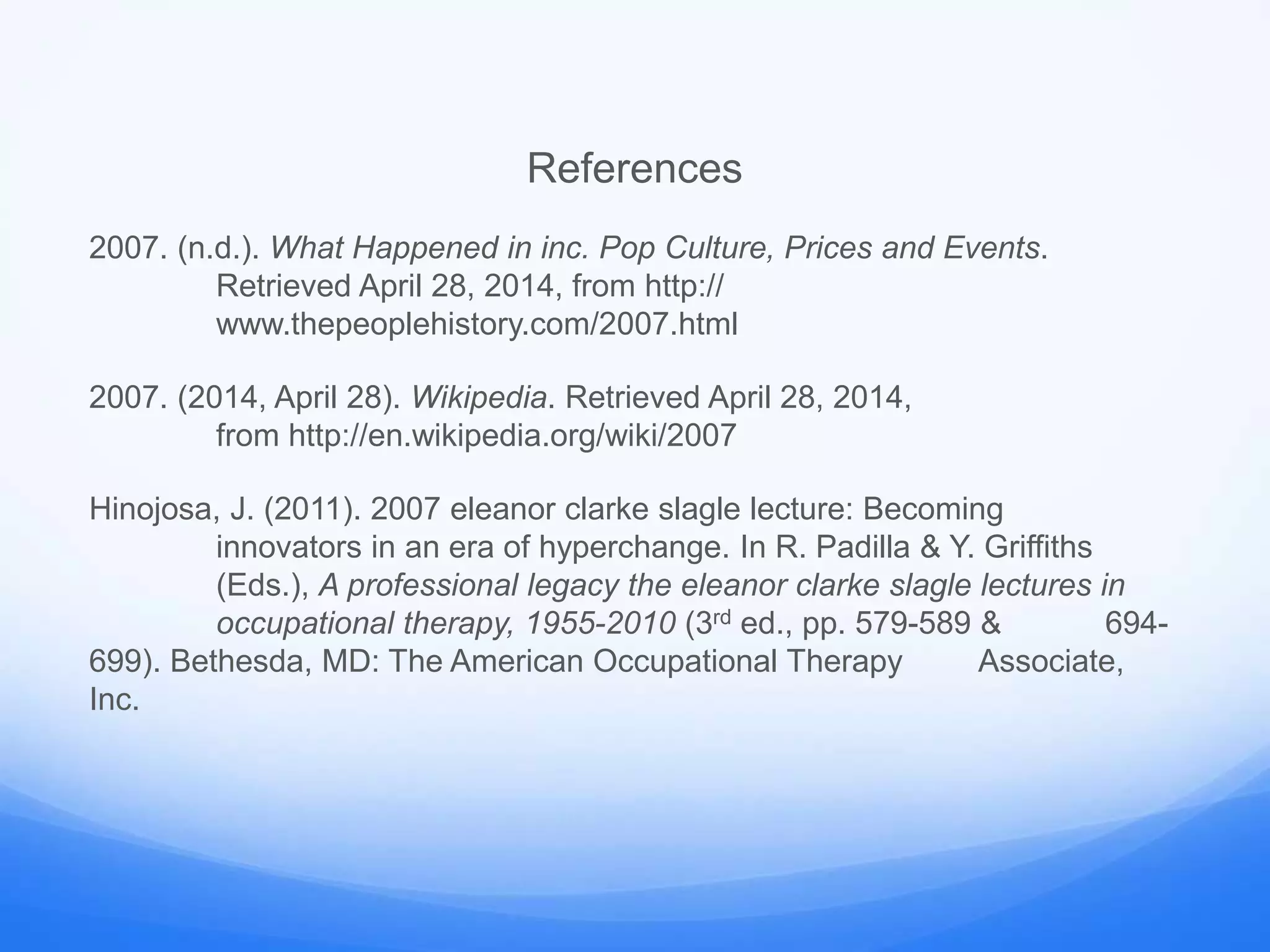 References
2007. (n.d.). What Happened in inc. Pop Culture, Prices and Events.
Retrieved April 28, 2014, from http://
www.thepeoplehistory.com/2007.html
2007. (2014, April 28). Wikipedia. Retrieved April 28, 2014,
from http://en.wikipedia.org/wiki/2007
Hinojosa, J. (2011). 2007 eleanor clarke slagle lecture: Becoming
innovators in an era of hyperchange. In R. Padilla & Y. Griffiths
(Eds.), A professional legacy the eleanor clarke slagle lectures in
occupational therapy, 1955-2010 (3rd ed., pp. 579-589 & 694-
699). Bethesda, MD: The American Occupational Therapy Associate,
Inc.
 