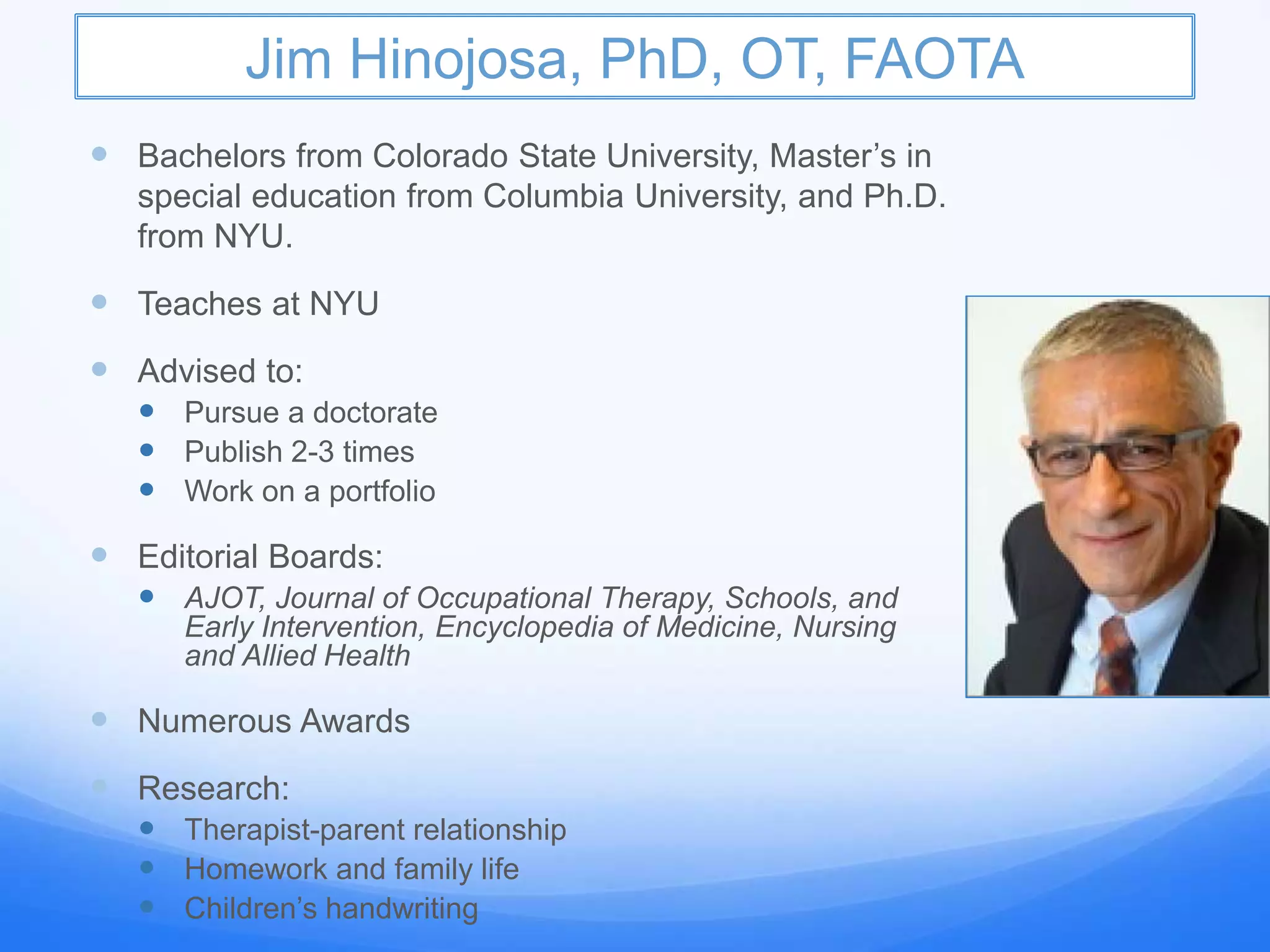 Jim Hinojosa, PhD, OT, FAOTA
 Bachelors from Colorado State University, Master’s in
special education from Columbia University, and Ph.D.
from NYU.
 Teaches at NYU
 Advised to:
 Pursue a doctorate
 Publish 2-3 times
 Work on a portfolio
 Editorial Boards:
 AJOT, Journal of Occupational Therapy, Schools, and
Early Intervention, Encyclopedia of Medicine, Nursing
and Allied Health
 Numerous Awards
 Research:
 Therapist-parent relationship
 Homework and family life
 Children’s handwriting
 