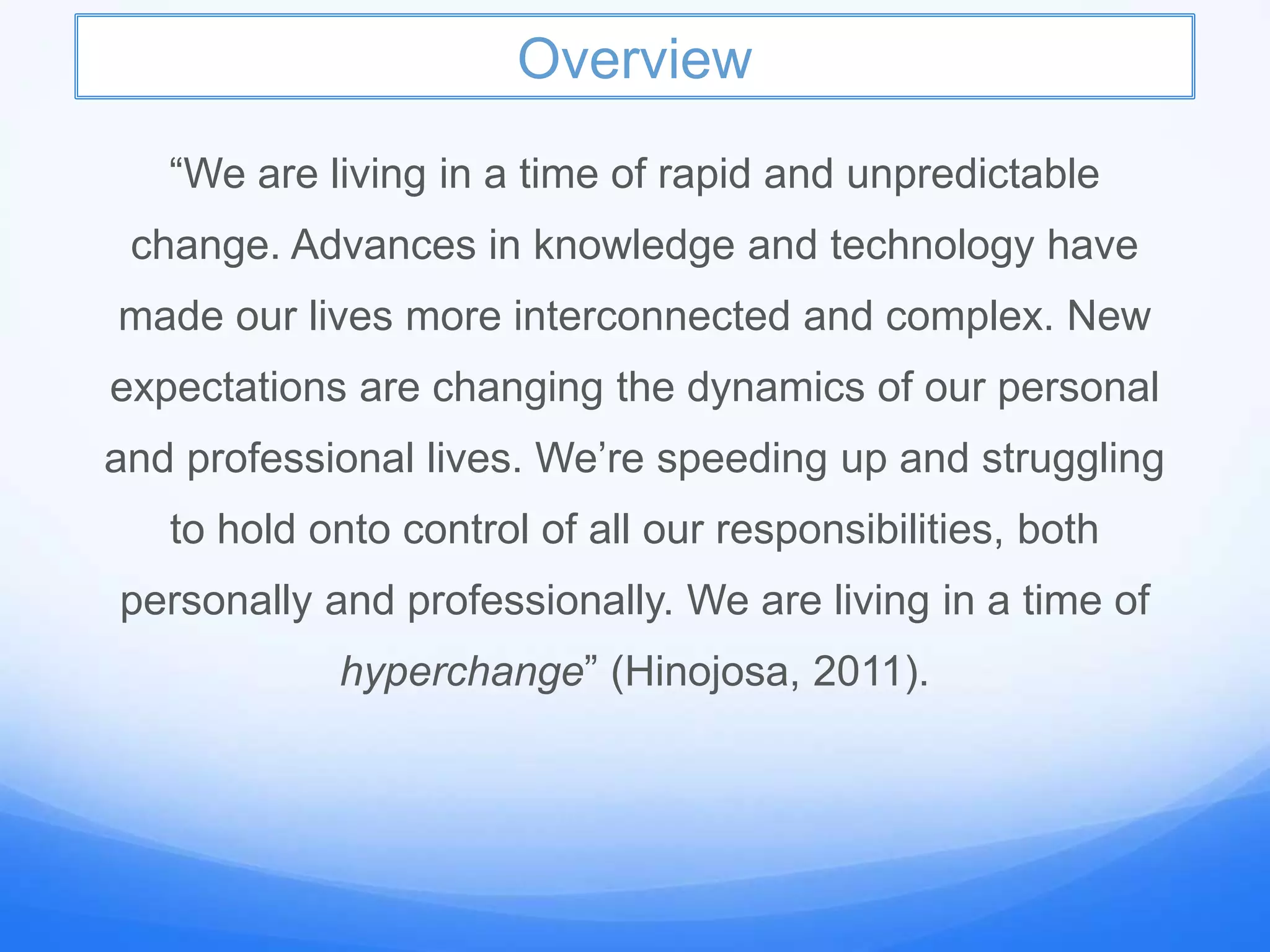Overview
“We are living in a time of rapid and unpredictable
change. Advances in knowledge and technology have
made our lives more interconnected and complex. New
expectations are changing the dynamics of our personal
and professional lives. We’re speeding up and struggling
to hold onto control of all our responsibilities, both
personally and professionally. We are living in a time of
hyperchange” (Hinojosa, 2011).
 