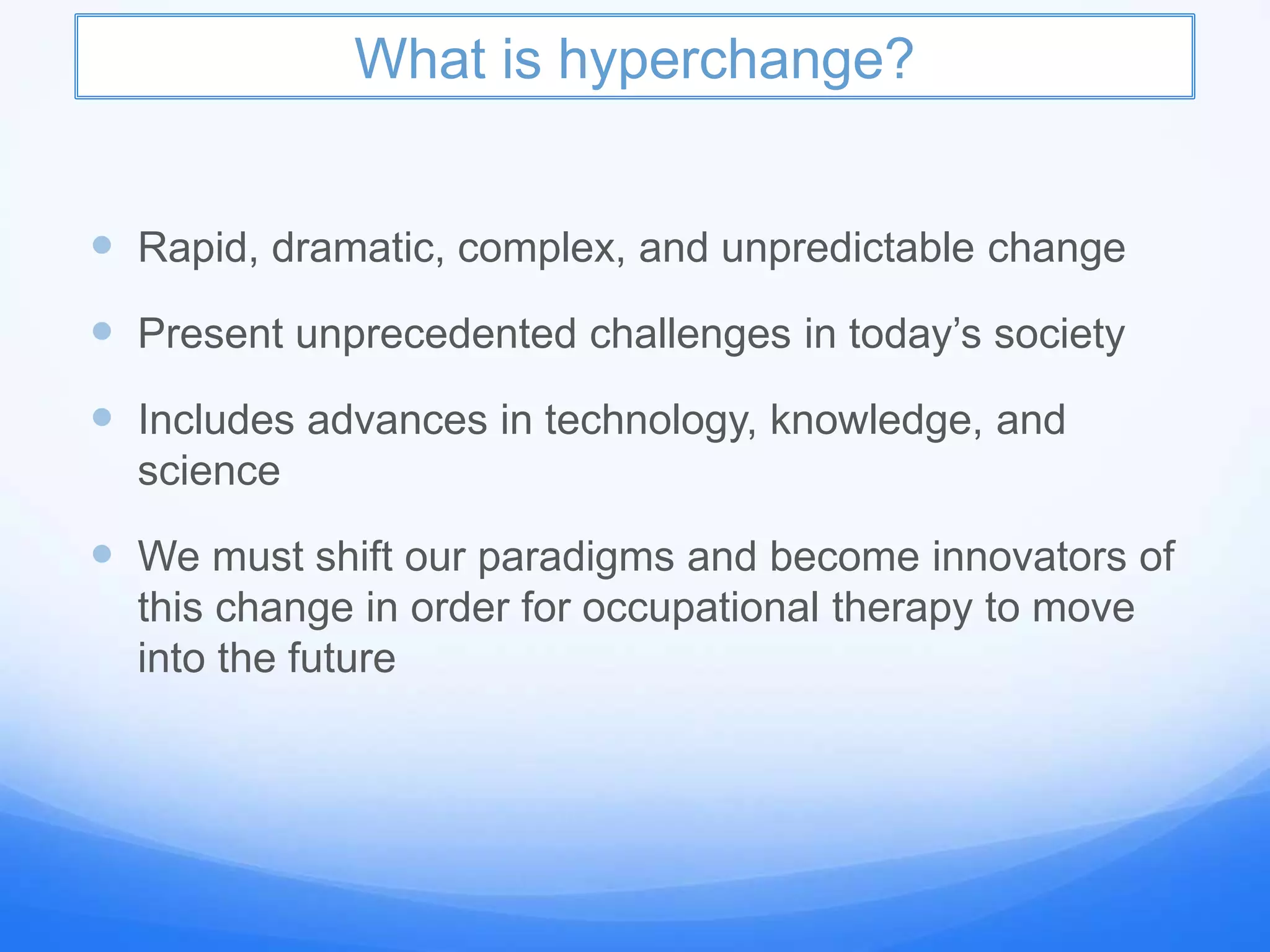 What is hyperchange?
 Rapid, dramatic, complex, and unpredictable change
 Present unprecedented challenges in today’s society
 Includes advances in technology, knowledge, and
science
 We must shift our paradigms and become innovators of
this change in order for occupational therapy to move
into the future
 