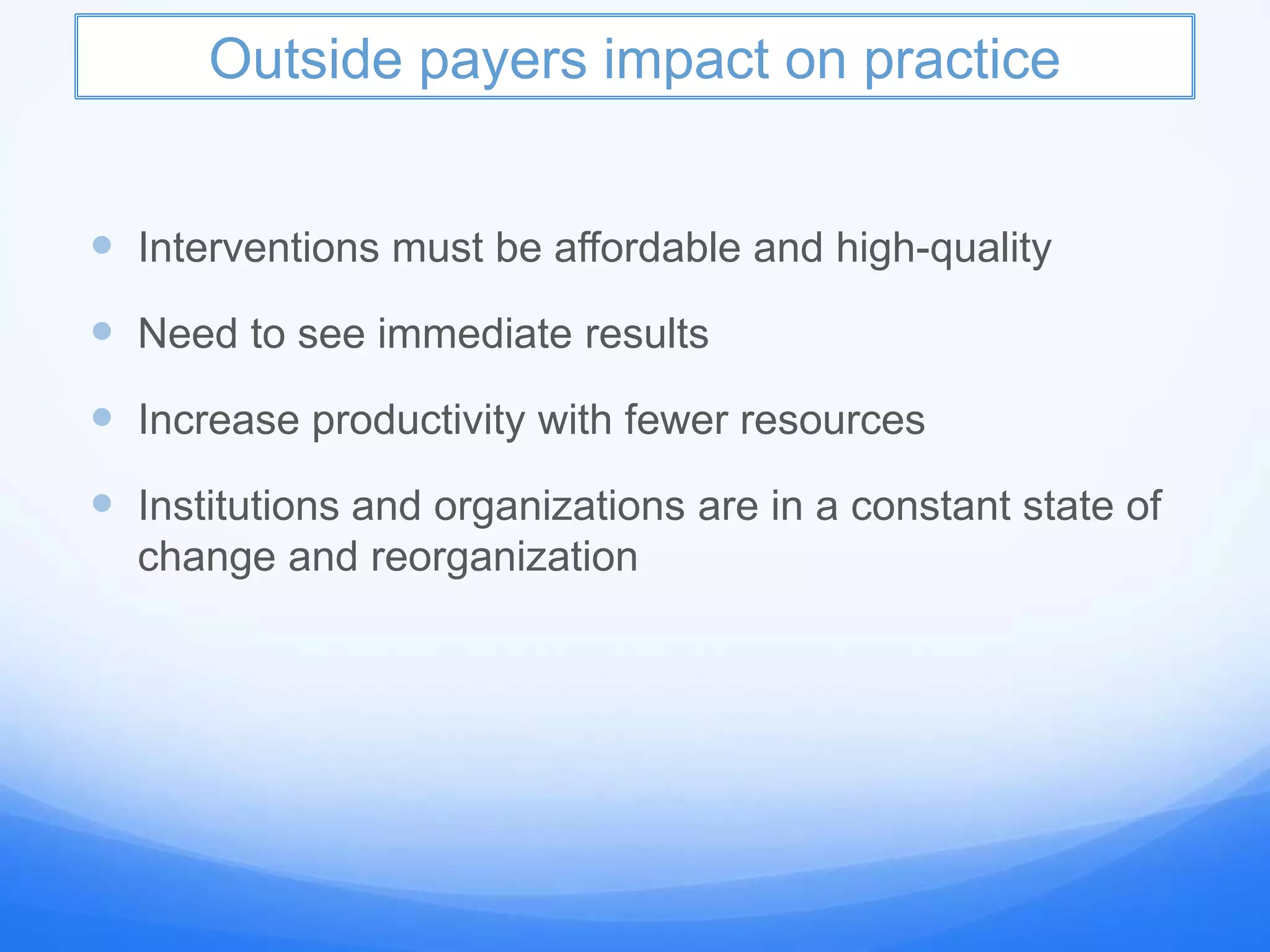 Outside payers impact on practice
 Interventions must be affordable and high-quality
 Need to see immediate results
 Increase productivity with fewer resources
 Institutions and organizations are in a constant state of
change and reorganization
 