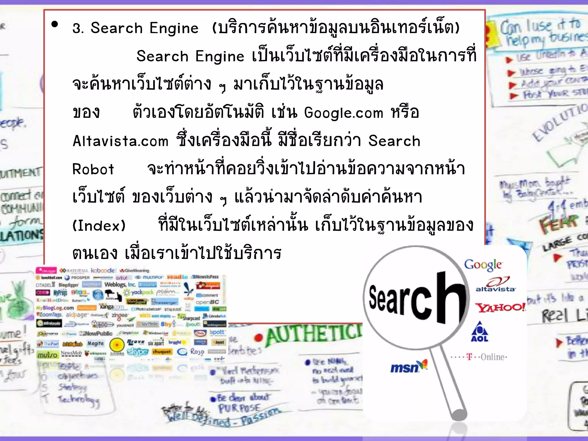 • 3. Search Engine (บริการค้นหาข้อมูลบนอินเทอร์เน็ต)
Search Engine เป็นเว็บไซต์ที่มีเครื่องมือในการที่
จะค้นหาเว็บไซต์ต่าง ๆ มาเก็บไว้ในฐานข้อมูล
ของ ตัวเองโดยอัตโนมัติ เช่น Google.com หรือ
Altavista.com ซึ่งเครื่องมือนี้ มีชื่อเรียกว่า Search
Robot จะทาหน้าที่คอยวิ่งเข้าไปอ่านข้อความจากหน้า
เว็บไซต์ ของเว็บต่าง ๆ แล้วนามาจัดลาดับคาค้นหา
(Index) ที่มีในเว็บไซต์เหล่านั้น เก็บไว้ในฐานข้อมูลของ
ตนเอง เมื่อเราเข้าไปใช้บริการ
กับ Search Engine
 