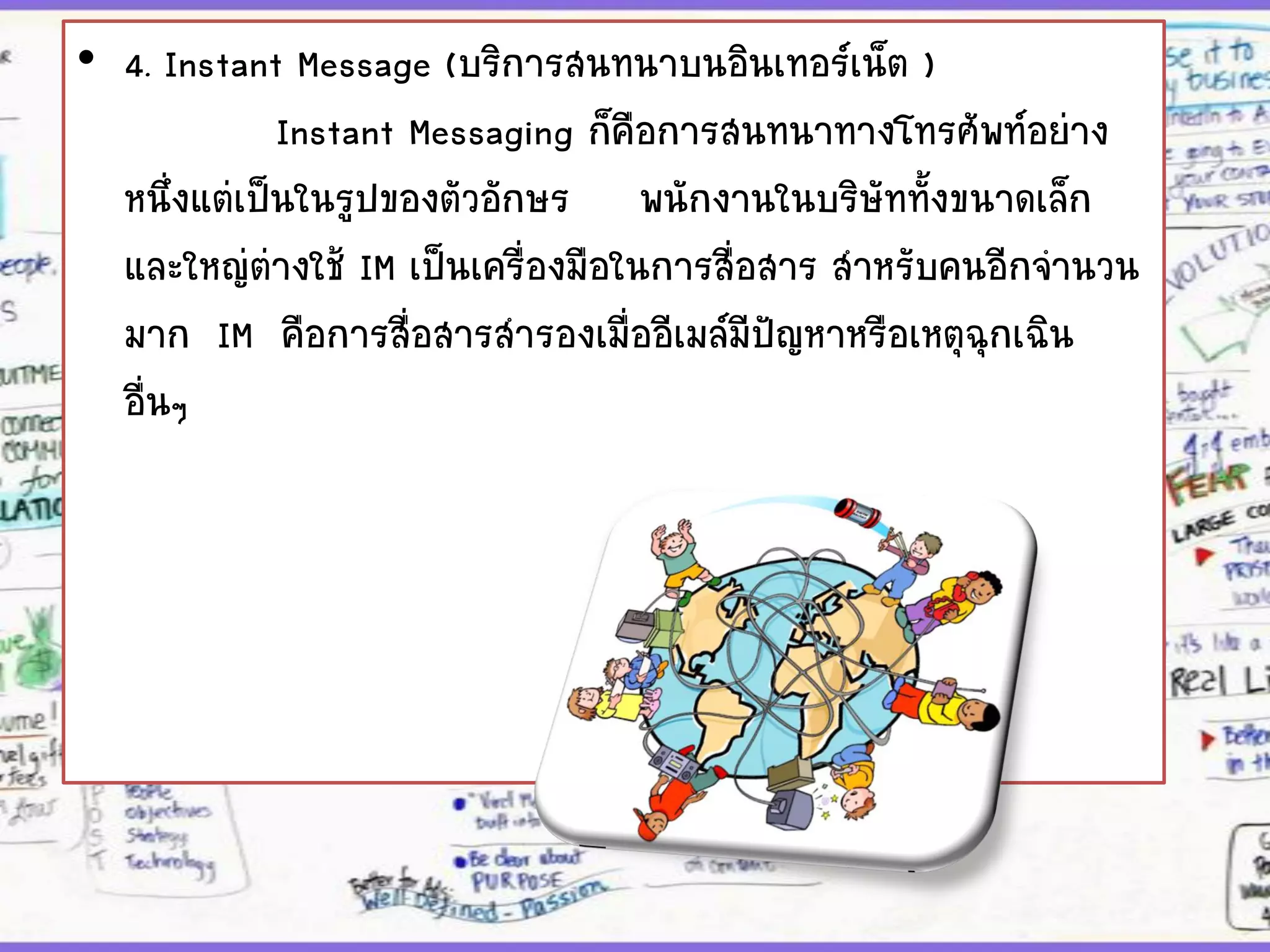 • 4. Instant Message (บริการสนทนาบนอินเทอร์เน็ต )
Instant Messaging ก็คือการสนทนาทางโทรศัพท์อย่าง
หนึ่งแต่เป็นในรูปของตัวอักษร พนักงานในบริษัททั้งขนาดเล็ก
และใหญ่ต่างใช้ IM เป็นเครื่องมือในการสื่อสาร สาหรับคนอีกจานวน
มาก IM คือการสื่อสารสารองเมื่ออีเมล์มีปัญหาหรือเหตุฉุกเฉิน
อื่นๆ
 