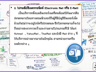 • 2. ไปรษณีย์อิเลคทรอนิคส์ (Electronic Mail หรือ E-Mail)
เป็นบริการหนึ่งบนอินเทอร์เนตที่คนนิยมใช้กันมากคือ
ส่งจดหมายโดยทางคอมพิวเตอร์ถึงผู้ที่มีบัญชีอินเตอร์เน็ต
ด้วยกันไม่ว่าจะอยู่ใกล้หรือไกลคนละซีกโลกจดหมายก็จะไป
ถึงอย่างสะดวกรวดเร็วและง่ายดายโปรแกรมที่ใช้ ได้แก่
Hotmail , YahooMail , ThaiMail และยังมี Mail ต่าง ๆ ที่
ให้บริการอย่างมากมายในปัจจุบัน ตามหน่วยงานหรือ
องค์กรต่าง ๆ
 