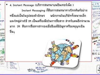 • 4. Instant Message (บริการสนทนาบนอินเทอร์เน็ต )
Instant Messaging ก็คือการสนทนาทางโทรศัพท์อย่าง
หนึ่งแต่เป็นในรูปของตัวอักษร พนักงานในบริษัททั้งขนาดเล็ก
และใหญ่ต่างใช้ IM เป็นเครื่องมือในการสื่อสาร สาหรับคนอีกจานวน
มาก IM คือการสื่อสารสารองเมื่ออีเมล์มีปัญหาหรือเหตุฉุกเฉิน
อื่นๆ
 