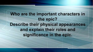 Who are the important characters in
the epic?
Describe their physical appearances
and explain their roles and
significance in the epic.
 