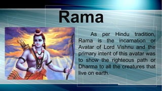 Rama
As per Hindu tradition,
Rama is the incarnation or
Avatar of Lord Vishnu and the
primary intent of this avatar was
to show the righteous path or
Dharma to all the creatures that
live on earth.
 