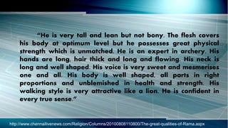 “He is very tall and lean but not bony. The flesh covers
his body at optimum level but he possesses great physical
strength which is unmatched. He is an expert in archery. His
hands are long, hair thick and long and flowing. His neck is
long and well shaped. His voice is very sweet and mesmerises
one and all. His body is well shaped, all parts in right
proportions and unblemished in health and strength. His
walking style is very attractive like a lion. He is confident in
every true sense.”
http://www.chennailivenews.com/Religion/Columns/20100808110800/The-great-qualities-of-Rama.aspx
 