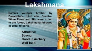 Lakshmana
Rama's younger brother by
Dasaratha's third wife, Sumitra.
When Rama and Sita were exiled
to the forest, Lakshmana followed
in order to serve.
Attractive
Strong
Good in Archery
Well-built
 