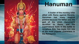 Hanuman
A leader of the monkey tribe
allied with Rama against Ravana.
Hanuman has many magical
powers because his father was the
god of the wind. Hanuman's
devotion to Rama, and his
supernatural feats in the battle to
recapture Sita, has made him one
of the most popular characters in
the Ramayana.
 