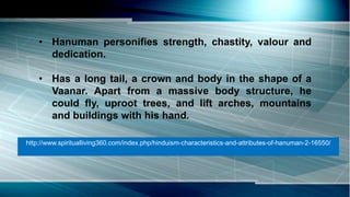 • Hanuman personifies strength, chastity, valour and
dedication.
• Has a long tail, a crown and body in the shape of a
Vaanar. Apart from a massive body structure, he
could fly, uproot trees, and lift arches, mountains
and buildings with his hand.
http://www.spiritualliving360.com/index.php/hinduism-characteristics-and-attributes-of-hanuman-2-16550/
 